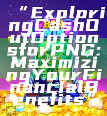 “Exploring Cash Out Options for PNG: Maximizing Your Financial Benefits”